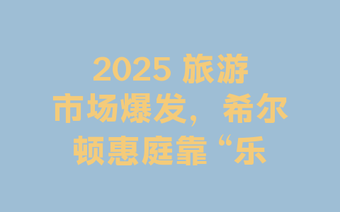 2025 旅游市场爆发，希尔顿惠庭靠 “乐居由你” 出圈的秘密